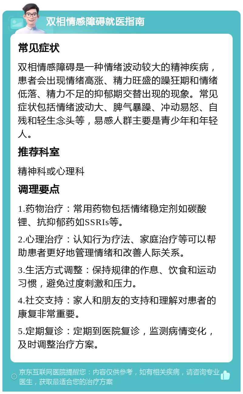 双相情感障碍就医指南 常见症状 双相情感障碍是一种情绪波动较大的精神疾病，患者会出现情绪高涨、精力旺盛的躁狂期和情绪低落、精力不足的抑郁期交替出现的现象。常见症状包括情绪波动大、脾气暴躁、冲动易怒、自残和轻生念头等，易感人群主要是青少年和年轻人。 推荐科室 精神科或心理科 调理要点 1.药物治疗：常用药物包括情绪稳定剂如碳酸锂、抗抑郁药如SSRIs等。 2.心理治疗：认知行为疗法、家庭治疗等可以帮助患者更好地管理情绪和改善人际关系。 3.生活方式调整：保持规律的作息、饮食和运动习惯，避免过度刺激和压力。 4.社交支持：家人和朋友的支持和理解对患者的康复非常重要。 5.定期复诊：定期到医院复诊，监测病情变化，及时调整治疗方案。