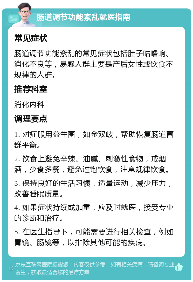 肠道调节功能紊乱就医指南 常见症状 肠道调节功能紊乱的常见症状包括肚子咕噜响、消化不良等，易感人群主要是产后女性或饮食不规律的人群。 推荐科室 消化内科 调理要点 1. 对症服用益生菌，如金双歧，帮助恢复肠道菌群平衡。 2. 饮食上避免辛辣、油腻、刺激性食物，戒烟酒，少食多餐，避免过饱饮食，注意规律饮食。 3. 保持良好的生活习惯，适量运动，减少压力，改善睡眠质量。 4. 如果症状持续或加重，应及时就医，接受专业的诊断和治疗。 5. 在医生指导下，可能需要进行相关检查，例如胃镜、肠镜等，以排除其他可能的疾病。