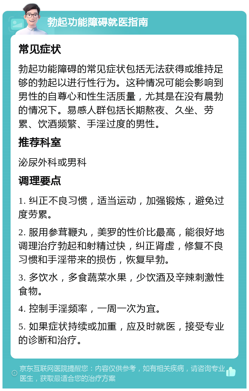 勃起功能障碍就医指南 常见症状 勃起功能障碍的常见症状包括无法获得或维持足够的勃起以进行性行为。这种情况可能会影响到男性的自尊心和性生活质量，尤其是在没有晨勃的情况下。易感人群包括长期熬夜、久坐、劳累、饮酒频繁、手淫过度的男性。 推荐科室 泌尿外科或男科 调理要点 1. 纠正不良习惯，适当运动，加强锻炼，避免过度劳累。 2. 服用参茸鞭丸，美罗的性价比最高，能很好地调理治疗勃起和射精过快，纠正肾虚，修复不良习惯和手淫带来的损伤，恢复早勃。 3. 多饮水，多食蔬菜水果，少饮酒及辛辣刺激性食物。 4. 控制手淫频率，一周一次为宜。 5. 如果症状持续或加重，应及时就医，接受专业的诊断和治疗。