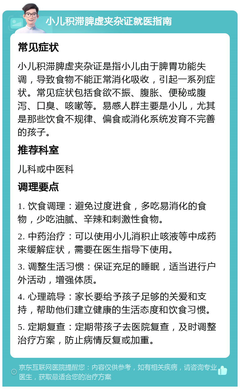 小儿积滞脾虚夹杂证就医指南 常见症状 小儿积滞脾虚夹杂证是指小儿由于脾胃功能失调，导致食物不能正常消化吸收，引起一系列症状。常见症状包括食欲不振、腹胀、便秘或腹泻、口臭、咳嗽等。易感人群主要是小儿，尤其是那些饮食不规律、偏食或消化系统发育不完善的孩子。 推荐科室 儿科或中医科 调理要点 1. 饮食调理：避免过度进食，多吃易消化的食物，少吃油腻、辛辣和刺激性食物。 2. 中药治疗：可以使用小儿消积止咳液等中成药来缓解症状，需要在医生指导下使用。 3. 调整生活习惯：保证充足的睡眠，适当进行户外活动，增强体质。 4. 心理疏导：家长要给予孩子足够的关爱和支持，帮助他们建立健康的生活态度和饮食习惯。 5. 定期复查：定期带孩子去医院复查，及时调整治疗方案，防止病情反复或加重。