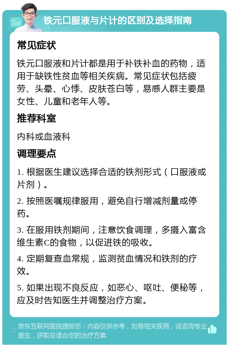 铁元口服液与片计的区别及选择指南 常见症状 铁元口服液和片计都是用于补铁补血的药物，适用于缺铁性贫血等相关疾病。常见症状包括疲劳、头晕、心悸、皮肤苍白等，易感人群主要是女性、儿童和老年人等。 推荐科室 内科或血液科 调理要点 1. 根据医生建议选择合适的铁剂形式（口服液或片剂）。 2. 按照医嘱规律服用，避免自行增减剂量或停药。 3. 在服用铁剂期间，注意饮食调理，多摄入富含维生素C的食物，以促进铁的吸收。 4. 定期复查血常规，监测贫血情况和铁剂的疗效。 5. 如果出现不良反应，如恶心、呕吐、便秘等，应及时告知医生并调整治疗方案。