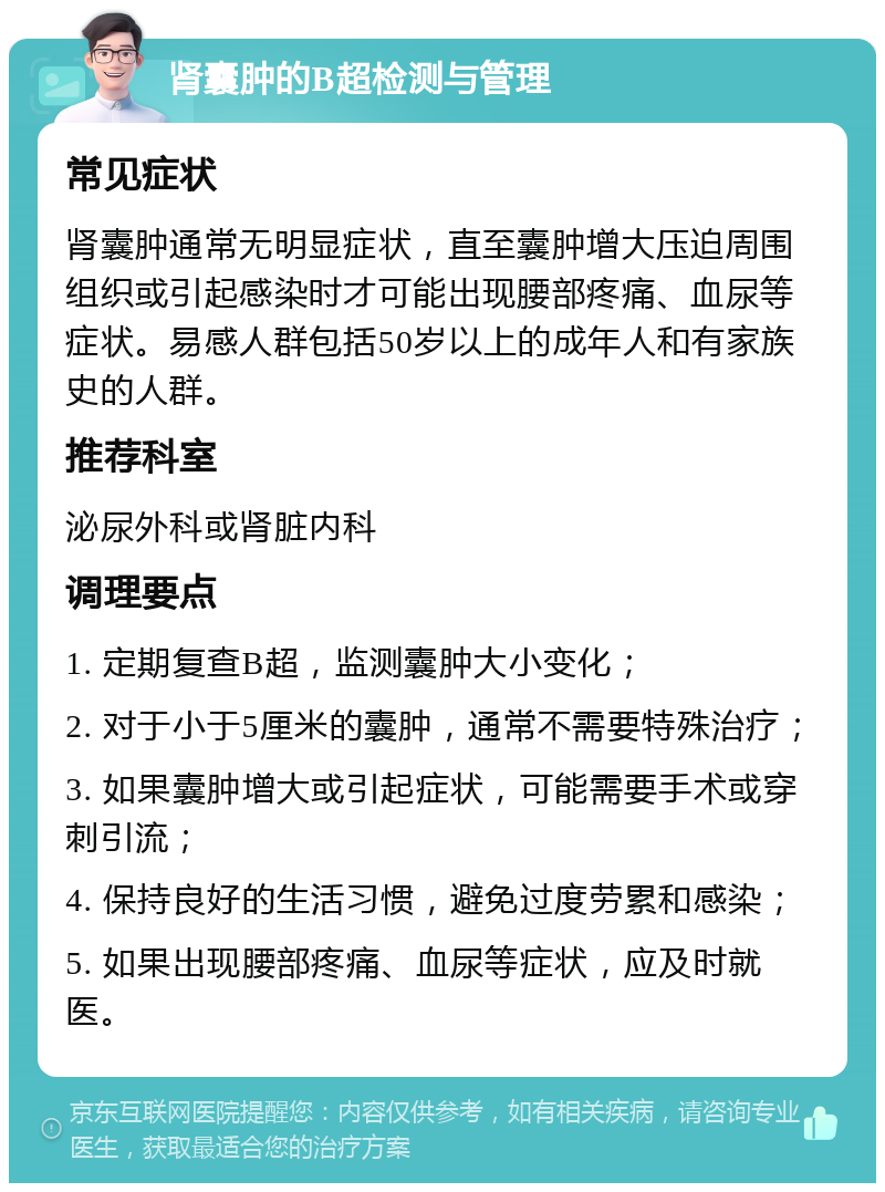 肾囊肿的B超检测与管理 常见症状 肾囊肿通常无明显症状，直至囊肿增大压迫周围组织或引起感染时才可能出现腰部疼痛、血尿等症状。易感人群包括50岁以上的成年人和有家族史的人群。 推荐科室 泌尿外科或肾脏内科 调理要点 1. 定期复查B超，监测囊肿大小变化； 2. 对于小于5厘米的囊肿，通常不需要特殊治疗； 3. 如果囊肿增大或引起症状，可能需要手术或穿刺引流； 4. 保持良好的生活习惯，避免过度劳累和感染； 5. 如果出现腰部疼痛、血尿等症状，应及时就医。