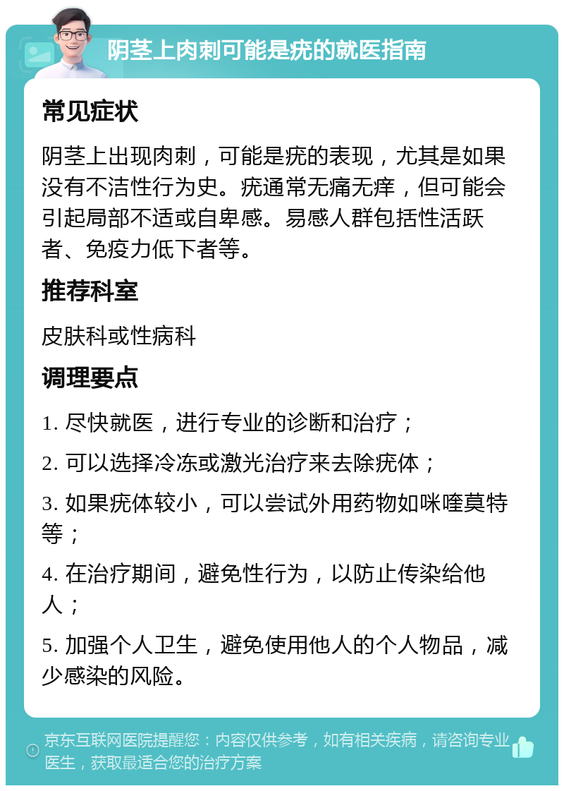 阴茎上肉刺可能是疣的就医指南 常见症状 阴茎上出现肉刺，可能是疣的表现，尤其是如果没有不洁性行为史。疣通常无痛无痒，但可能会引起局部不适或自卑感。易感人群包括性活跃者、免疫力低下者等。 推荐科室 皮肤科或性病科 调理要点 1. 尽快就医，进行专业的诊断和治疗； 2. 可以选择冷冻或激光治疗来去除疣体； 3. 如果疣体较小，可以尝试外用药物如咪喹莫特等； 4. 在治疗期间，避免性行为，以防止传染给他人； 5. 加强个人卫生，避免使用他人的个人物品，减少感染的风险。