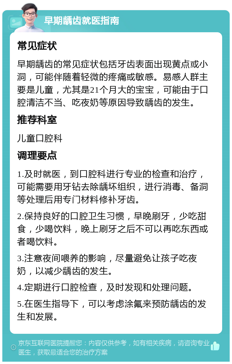 早期龋齿就医指南 常见症状 早期龋齿的常见症状包括牙齿表面出现黄点或小洞，可能伴随着轻微的疼痛或敏感。易感人群主要是儿童，尤其是21个月大的宝宝，可能由于口腔清洁不当、吃夜奶等原因导致龋齿的发生。 推荐科室 儿童口腔科 调理要点 1.及时就医，到口腔科进行专业的检查和治疗，可能需要用牙钻去除龋坏组织，进行消毒、备洞等处理后用专门材料修补牙齿。 2.保持良好的口腔卫生习惯，早晚刷牙，少吃甜食，少喝饮料，晚上刷牙之后不可以再吃东西或者喝饮料。 3.注意夜间喂养的影响，尽量避免让孩子吃夜奶，以减少龋齿的发生。 4.定期进行口腔检查，及时发现和处理问题。 5.在医生指导下，可以考虑涂氟来预防龋齿的发生和发展。