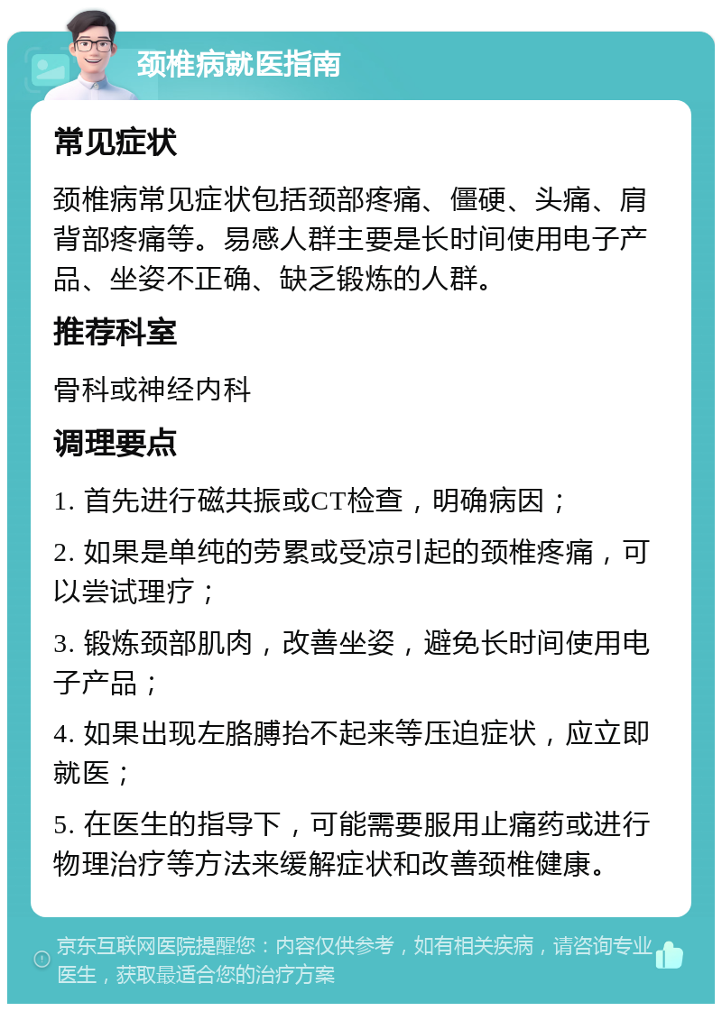 颈椎病就医指南 常见症状 颈椎病常见症状包括颈部疼痛、僵硬、头痛、肩背部疼痛等。易感人群主要是长时间使用电子产品、坐姿不正确、缺乏锻炼的人群。 推荐科室 骨科或神经内科 调理要点 1. 首先进行磁共振或CT检查，明确病因； 2. 如果是单纯的劳累或受凉引起的颈椎疼痛，可以尝试理疗； 3. 锻炼颈部肌肉，改善坐姿，避免长时间使用电子产品； 4. 如果出现左胳膊抬不起来等压迫症状，应立即就医； 5. 在医生的指导下，可能需要服用止痛药或进行物理治疗等方法来缓解症状和改善颈椎健康。