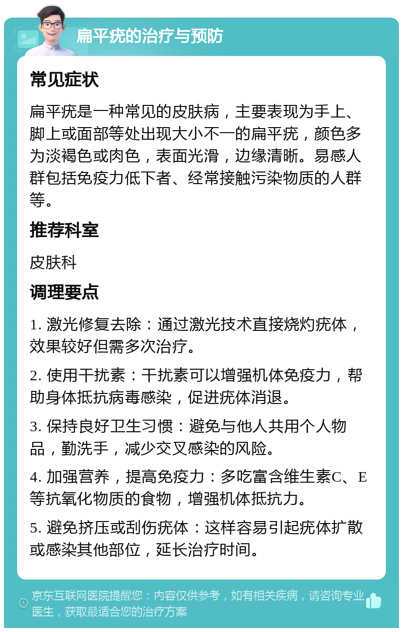 扁平疣的治疗与预防 常见症状 扁平疣是一种常见的皮肤病，主要表现为手上、脚上或面部等处出现大小不一的扁平疣，颜色多为淡褐色或肉色，表面光滑，边缘清晰。易感人群包括免疫力低下者、经常接触污染物质的人群等。 推荐科室 皮肤科 调理要点 1. 激光修复去除：通过激光技术直接烧灼疣体，效果较好但需多次治疗。 2. 使用干扰素：干扰素可以增强机体免疫力，帮助身体抵抗病毒感染，促进疣体消退。 3. 保持良好卫生习惯：避免与他人共用个人物品，勤洗手，减少交叉感染的风险。 4. 加强营养，提高免疫力：多吃富含维生素C、E等抗氧化物质的食物，增强机体抵抗力。 5. 避免挤压或刮伤疣体：这样容易引起疣体扩散或感染其他部位，延长治疗时间。