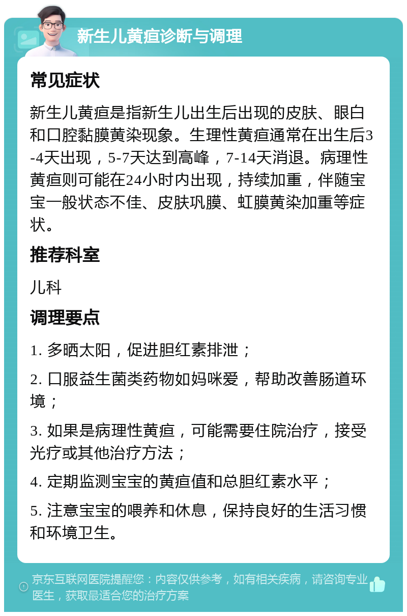 新生儿黄疸诊断与调理 常见症状 新生儿黄疸是指新生儿出生后出现的皮肤、眼白和口腔黏膜黄染现象。生理性黄疸通常在出生后3-4天出现，5-7天达到高峰，7-14天消退。病理性黄疸则可能在24小时内出现，持续加重，伴随宝宝一般状态不佳、皮肤巩膜、虹膜黄染加重等症状。 推荐科室 儿科 调理要点 1. 多晒太阳，促进胆红素排泄； 2. 口服益生菌类药物如妈咪爱，帮助改善肠道环境； 3. 如果是病理性黄疸，可能需要住院治疗，接受光疗或其他治疗方法； 4. 定期监测宝宝的黄疸值和总胆红素水平； 5. 注意宝宝的喂养和休息，保持良好的生活习惯和环境卫生。