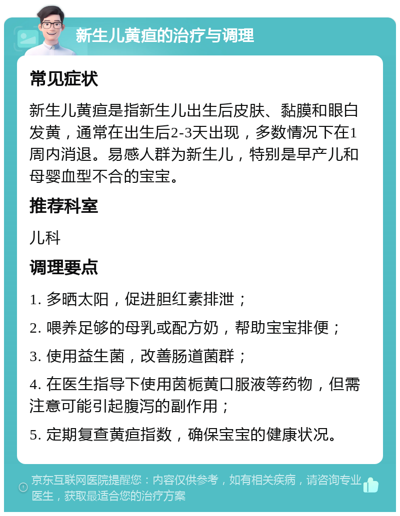 新生儿黄疸的治疗与调理 常见症状 新生儿黄疸是指新生儿出生后皮肤、黏膜和眼白发黄，通常在出生后2-3天出现，多数情况下在1周内消退。易感人群为新生儿，特别是早产儿和母婴血型不合的宝宝。 推荐科室 儿科 调理要点 1. 多晒太阳，促进胆红素排泄； 2. 喂养足够的母乳或配方奶，帮助宝宝排便； 3. 使用益生菌，改善肠道菌群； 4. 在医生指导下使用茵栀黄口服液等药物，但需注意可能引起腹泻的副作用； 5. 定期复查黄疸指数，确保宝宝的健康状况。