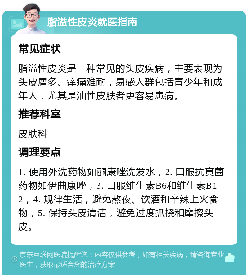 脂溢性皮炎就医指南 常见症状 脂溢性皮炎是一种常见的头皮疾病，主要表现为头皮屑多、痒痛难耐，易感人群包括青少年和成年人，尤其是油性皮肤者更容易患病。 推荐科室 皮肤科 调理要点 1. 使用外洗药物如酮康唑洗发水，2. 口服抗真菌药物如伊曲康唑，3. 口服维生素B6和维生素B12，4. 规律生活，避免熬夜、饮酒和辛辣上火食物，5. 保持头皮清洁，避免过度抓挠和摩擦头皮。