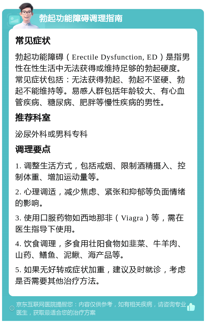 勃起功能障碍调理指南 常见症状 勃起功能障碍（Erectile Dysfunction, ED）是指男性在性生活中无法获得或维持足够的勃起硬度。常见症状包括：无法获得勃起、勃起不坚硬、勃起不能维持等。易感人群包括年龄较大、有心血管疾病、糖尿病、肥胖等慢性疾病的男性。 推荐科室 泌尿外科或男科专科 调理要点 1. 调整生活方式，包括戒烟、限制酒精摄入、控制体重、增加运动量等。 2. 心理调适，减少焦虑、紧张和抑郁等负面情绪的影响。 3. 使用口服药物如西地那非（Viagra）等，需在医生指导下使用。 4. 饮食调理，多食用壮阳食物如韭菜、牛羊肉、山药、鳝鱼、泥鳅、海产品等。 5. 如果无好转或症状加重，建议及时就诊，考虑是否需要其他治疗方法。