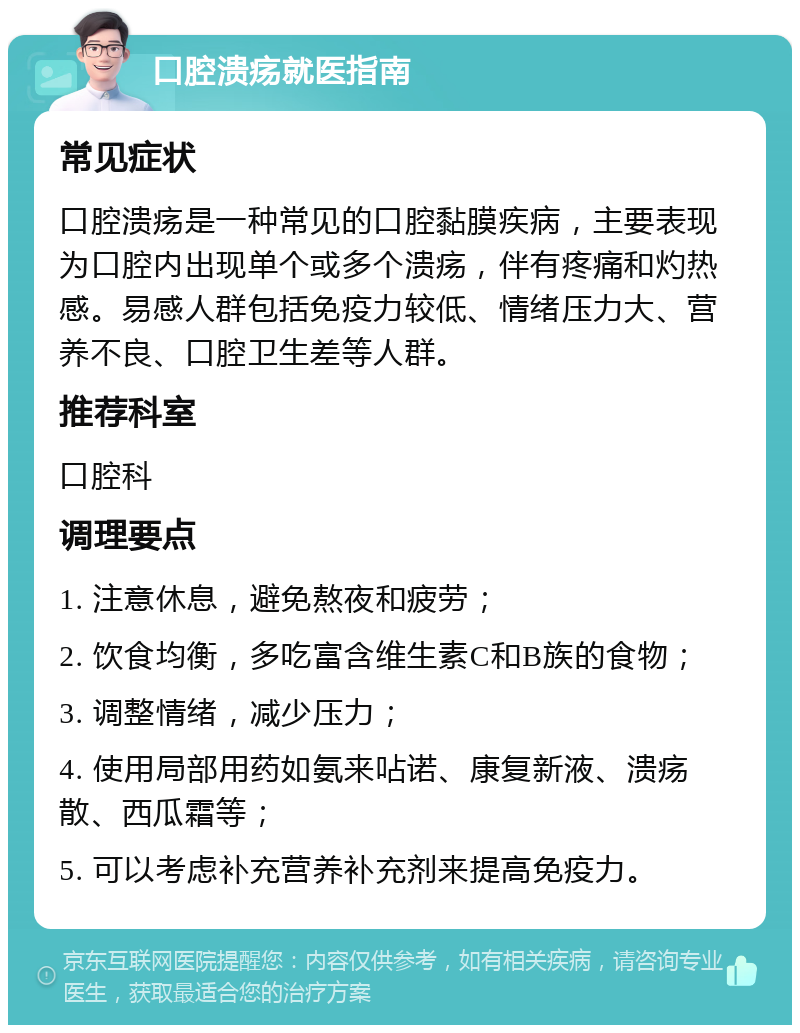 口腔溃疡就医指南 常见症状 口腔溃疡是一种常见的口腔黏膜疾病，主要表现为口腔内出现单个或多个溃疡，伴有疼痛和灼热感。易感人群包括免疫力较低、情绪压力大、营养不良、口腔卫生差等人群。 推荐科室 口腔科 调理要点 1. 注意休息，避免熬夜和疲劳； 2. 饮食均衡，多吃富含维生素C和B族的食物； 3. 调整情绪，减少压力； 4. 使用局部用药如氨来呫诺、康复新液、溃疡散、西瓜霜等； 5. 可以考虑补充营养补充剂来提高免疫力。