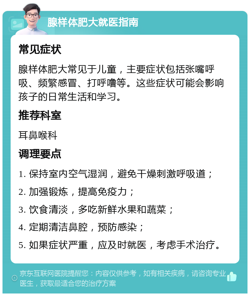 腺样体肥大就医指南 常见症状 腺样体肥大常见于儿童，主要症状包括张嘴呼吸、频繁感冒、打呼噜等。这些症状可能会影响孩子的日常生活和学习。 推荐科室 耳鼻喉科 调理要点 1. 保持室内空气湿润，避免干燥刺激呼吸道； 2. 加强锻炼，提高免疫力； 3. 饮食清淡，多吃新鲜水果和蔬菜； 4. 定期清洁鼻腔，预防感染； 5. 如果症状严重，应及时就医，考虑手术治疗。