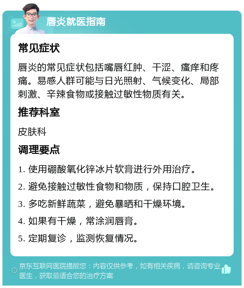 唇炎就医指南 常见症状 唇炎的常见症状包括嘴唇红肿、干涩、瘙痒和疼痛。易感人群可能与日光照射、气候变化、局部刺激、辛辣食物或接触过敏性物质有关。 推荐科室 皮肤科 调理要点 1. 使用硼酸氧化锌冰片软膏进行外用治疗。 2. 避免接触过敏性食物和物质，保持口腔卫生。 3. 多吃新鲜蔬菜，避免暴晒和干燥环境。 4. 如果有干燥，常涂润唇膏。 5. 定期复诊，监测恢复情况。