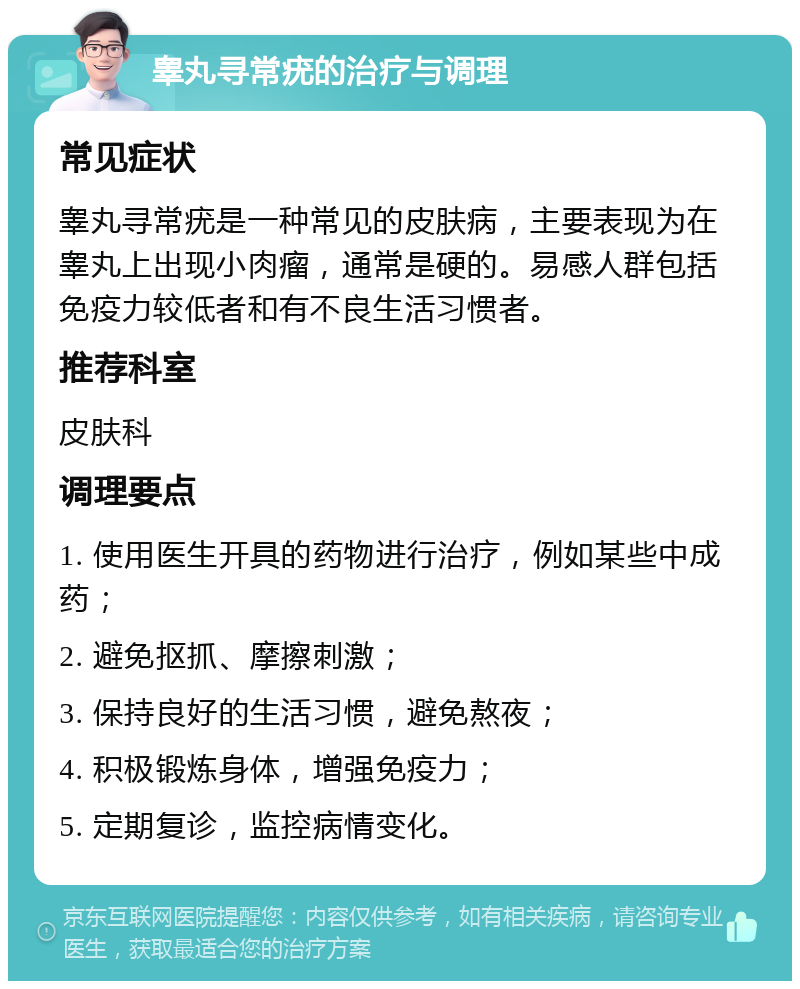 睾丸寻常疣的治疗与调理 常见症状 睾丸寻常疣是一种常见的皮肤病，主要表现为在睾丸上出现小肉瘤，通常是硬的。易感人群包括免疫力较低者和有不良生活习惯者。 推荐科室 皮肤科 调理要点 1. 使用医生开具的药物进行治疗，例如某些中成药； 2. 避免抠抓、摩擦刺激； 3. 保持良好的生活习惯，避免熬夜； 4. 积极锻炼身体，增强免疫力； 5. 定期复诊，监控病情变化。