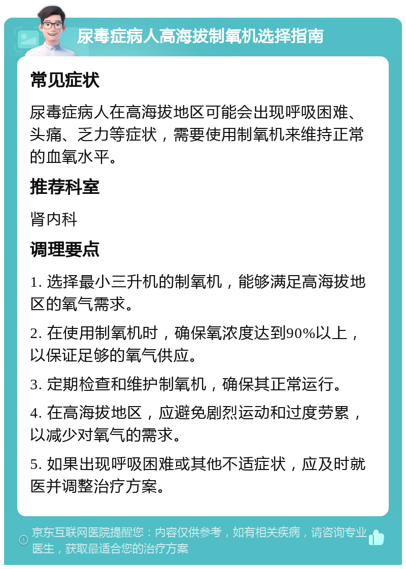 尿毒症病人高海拔制氧机选择指南 常见症状 尿毒症病人在高海拔地区可能会出现呼吸困难、头痛、乏力等症状，需要使用制氧机来维持正常的血氧水平。 推荐科室 肾内科 调理要点 1. 选择最小三升机的制氧机，能够满足高海拔地区的氧气需求。 2. 在使用制氧机时，确保氧浓度达到90%以上，以保证足够的氧气供应。 3. 定期检查和维护制氧机，确保其正常运行。 4. 在高海拔地区，应避免剧烈运动和过度劳累，以减少对氧气的需求。 5. 如果出现呼吸困难或其他不适症状，应及时就医并调整治疗方案。