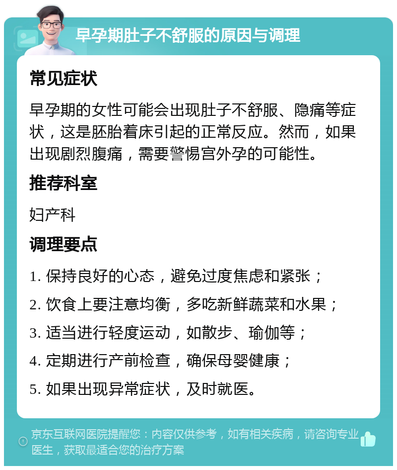 早孕期肚子不舒服的原因与调理 常见症状 早孕期的女性可能会出现肚子不舒服、隐痛等症状，这是胚胎着床引起的正常反应。然而，如果出现剧烈腹痛，需要警惕宫外孕的可能性。 推荐科室 妇产科 调理要点 1. 保持良好的心态，避免过度焦虑和紧张； 2. 饮食上要注意均衡，多吃新鲜蔬菜和水果； 3. 适当进行轻度运动，如散步、瑜伽等； 4. 定期进行产前检查，确保母婴健康； 5. 如果出现异常症状，及时就医。