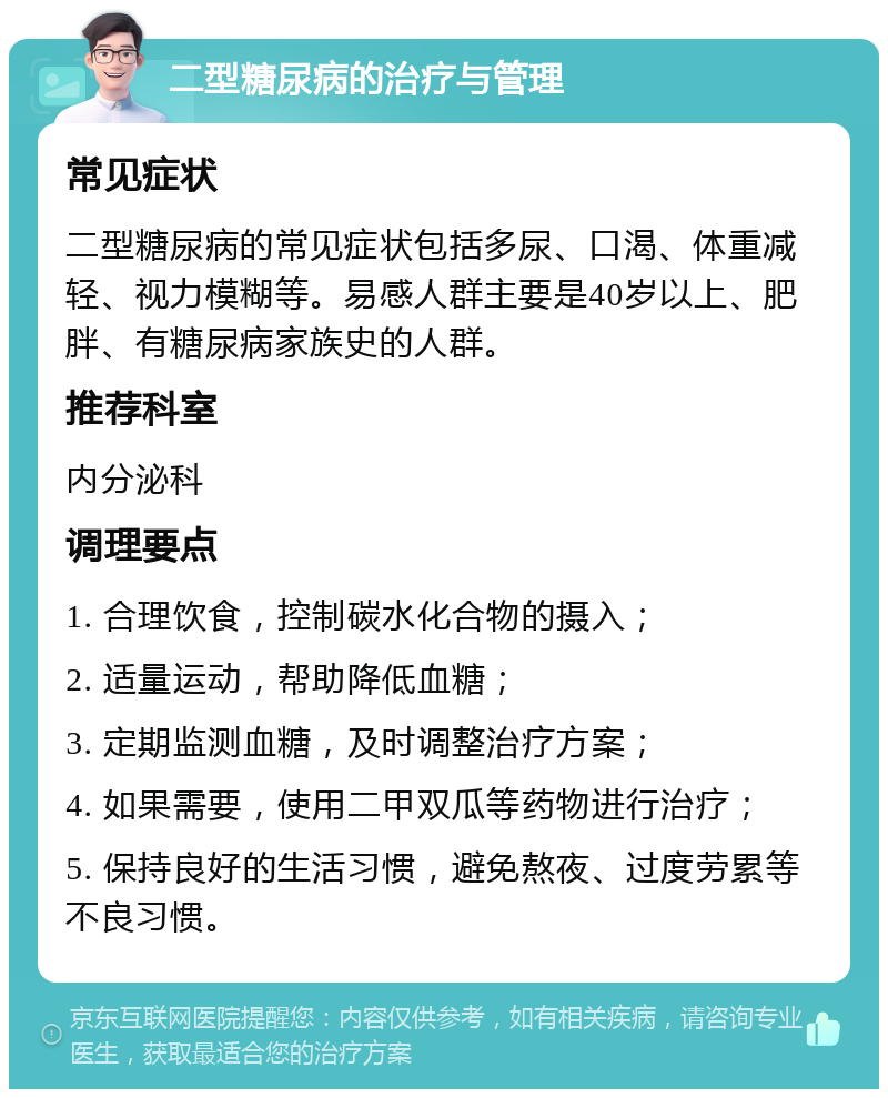 二型糖尿病的治疗与管理 常见症状 二型糖尿病的常见症状包括多尿、口渴、体重减轻、视力模糊等。易感人群主要是40岁以上、肥胖、有糖尿病家族史的人群。 推荐科室 内分泌科 调理要点 1. 合理饮食，控制碳水化合物的摄入； 2. 适量运动，帮助降低血糖； 3. 定期监测血糖，及时调整治疗方案； 4. 如果需要，使用二甲双瓜等药物进行治疗； 5. 保持良好的生活习惯，避免熬夜、过度劳累等不良习惯。