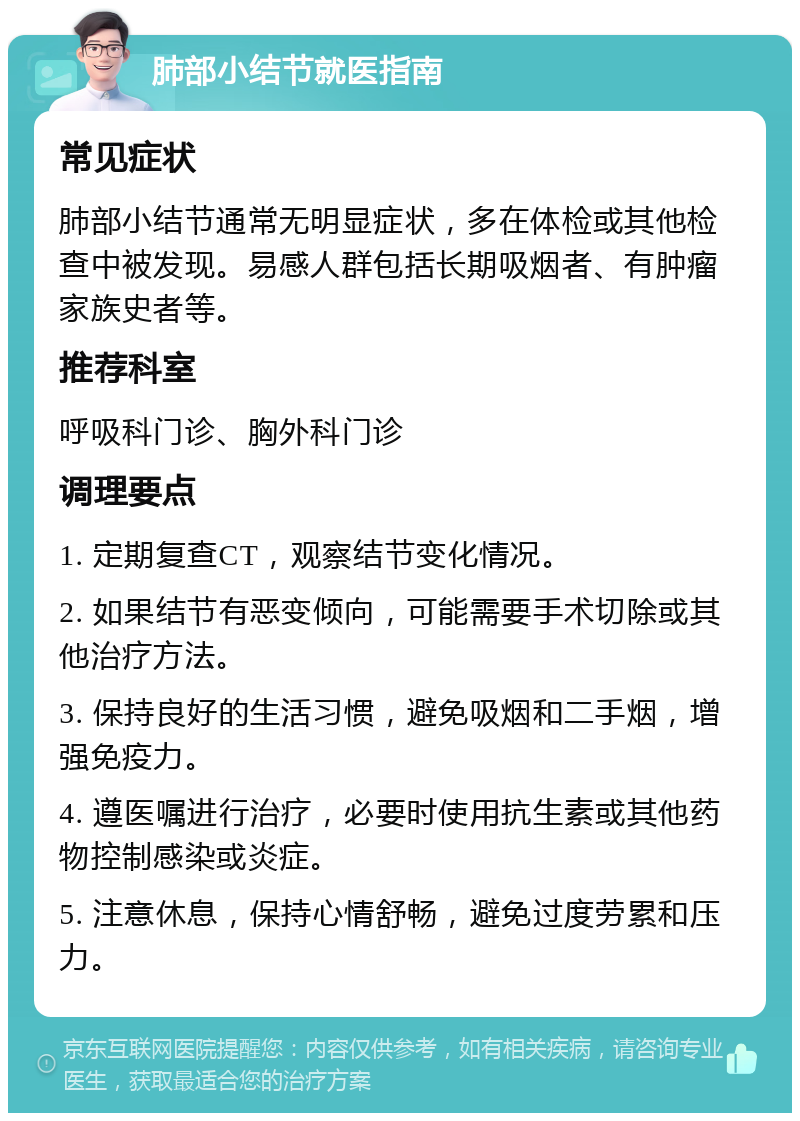 肺部小结节就医指南 常见症状 肺部小结节通常无明显症状，多在体检或其他检查中被发现。易感人群包括长期吸烟者、有肿瘤家族史者等。 推荐科室 呼吸科门诊、胸外科门诊 调理要点 1. 定期复查CT，观察结节变化情况。 2. 如果结节有恶变倾向，可能需要手术切除或其他治疗方法。 3. 保持良好的生活习惯，避免吸烟和二手烟，增强免疫力。 4. 遵医嘱进行治疗，必要时使用抗生素或其他药物控制感染或炎症。 5. 注意休息，保持心情舒畅，避免过度劳累和压力。