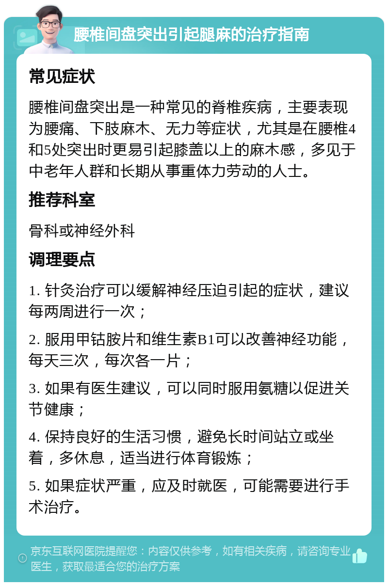 腰椎间盘突出引起腿麻的治疗指南 常见症状 腰椎间盘突出是一种常见的脊椎疾病，主要表现为腰痛、下肢麻木、无力等症状，尤其是在腰椎4和5处突出时更易引起膝盖以上的麻木感，多见于中老年人群和长期从事重体力劳动的人士。 推荐科室 骨科或神经外科 调理要点 1. 针灸治疗可以缓解神经压迫引起的症状，建议每两周进行一次； 2. 服用甲钴胺片和维生素B1可以改善神经功能，每天三次，每次各一片； 3. 如果有医生建议，可以同时服用氨糖以促进关节健康； 4. 保持良好的生活习惯，避免长时间站立或坐着，多休息，适当进行体育锻炼； 5. 如果症状严重，应及时就医，可能需要进行手术治疗。