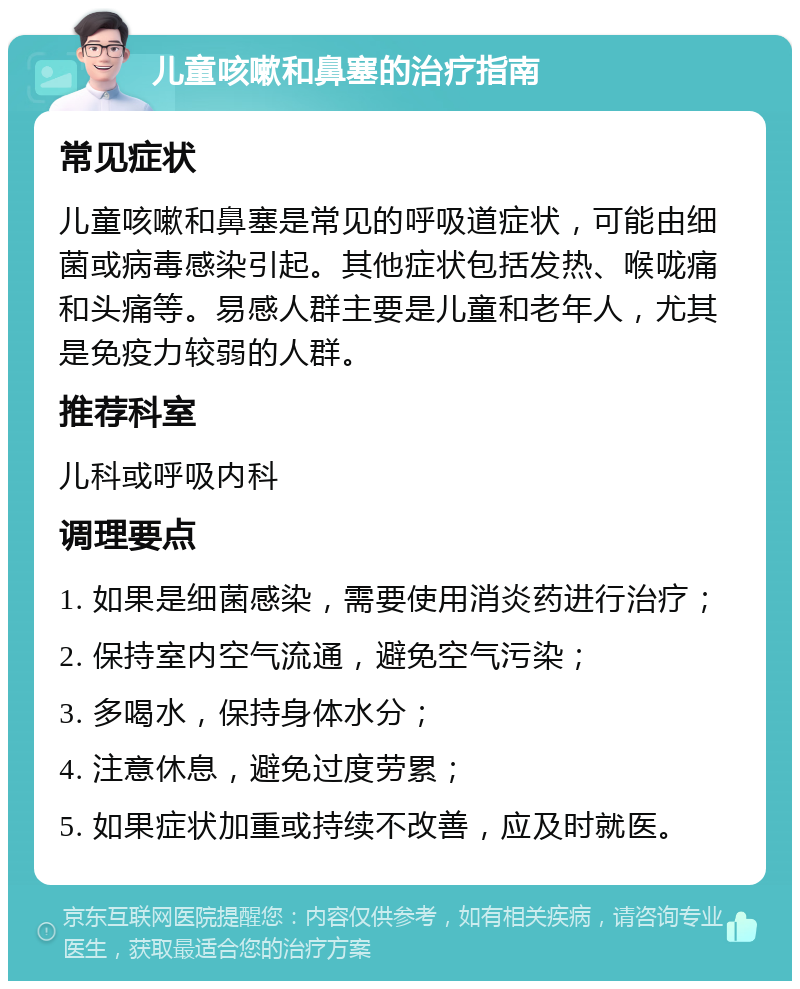 儿童咳嗽和鼻塞的治疗指南 常见症状 儿童咳嗽和鼻塞是常见的呼吸道症状，可能由细菌或病毒感染引起。其他症状包括发热、喉咙痛和头痛等。易感人群主要是儿童和老年人，尤其是免疫力较弱的人群。 推荐科室 儿科或呼吸内科 调理要点 1. 如果是细菌感染，需要使用消炎药进行治疗； 2. 保持室内空气流通，避免空气污染； 3. 多喝水，保持身体水分； 4. 注意休息，避免过度劳累； 5. 如果症状加重或持续不改善，应及时就医。