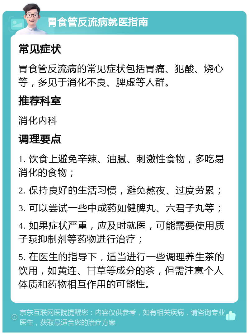 胃食管反流病就医指南 常见症状 胃食管反流病的常见症状包括胃痛、犯酸、烧心等，多见于消化不良、脾虚等人群。 推荐科室 消化内科 调理要点 1. 饮食上避免辛辣、油腻、刺激性食物，多吃易消化的食物； 2. 保持良好的生活习惯，避免熬夜、过度劳累； 3. 可以尝试一些中成药如健脾丸、六君子丸等； 4. 如果症状严重，应及时就医，可能需要使用质子泵抑制剂等药物进行治疗； 5. 在医生的指导下，适当进行一些调理养生茶的饮用，如黄连、甘草等成分的茶，但需注意个人体质和药物相互作用的可能性。