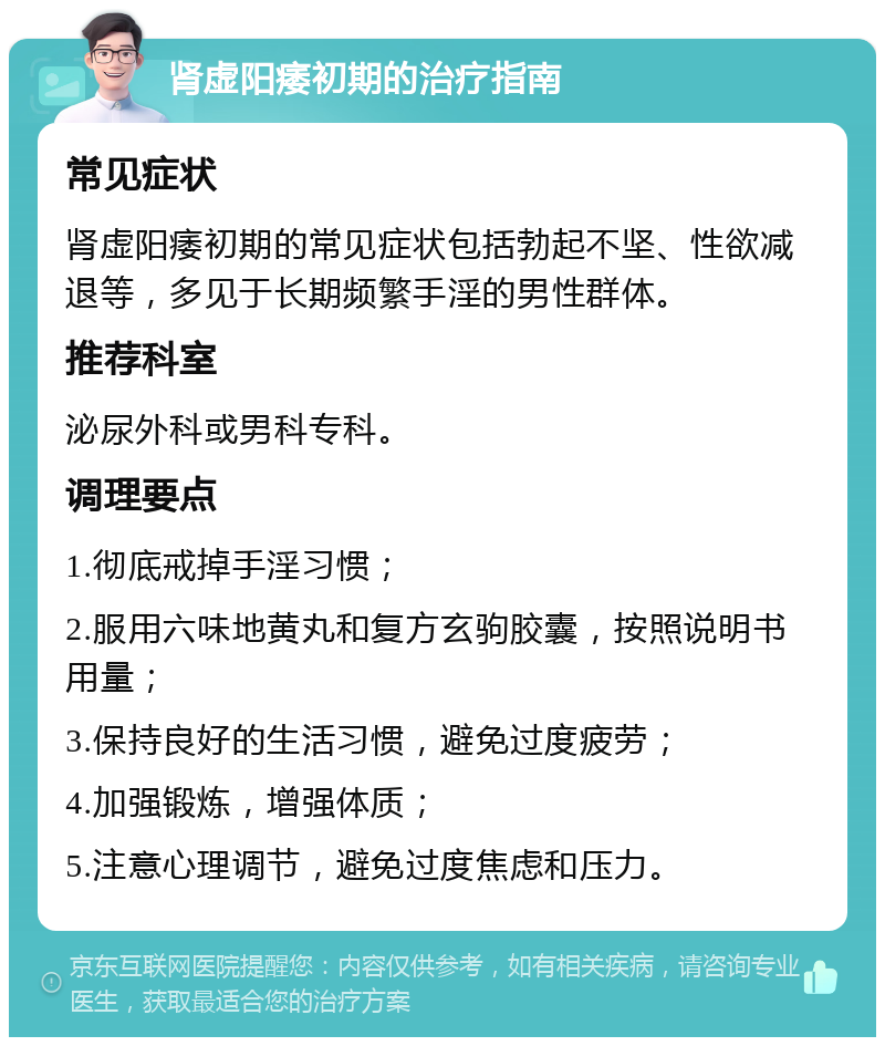 肾虚阳痿初期的治疗指南 常见症状 肾虚阳痿初期的常见症状包括勃起不坚、性欲减退等，多见于长期频繁手淫的男性群体。 推荐科室 泌尿外科或男科专科。 调理要点 1.彻底戒掉手淫习惯； 2.服用六味地黄丸和复方玄驹胶囊，按照说明书用量； 3.保持良好的生活习惯，避免过度疲劳； 4.加强锻炼，增强体质； 5.注意心理调节，避免过度焦虑和压力。