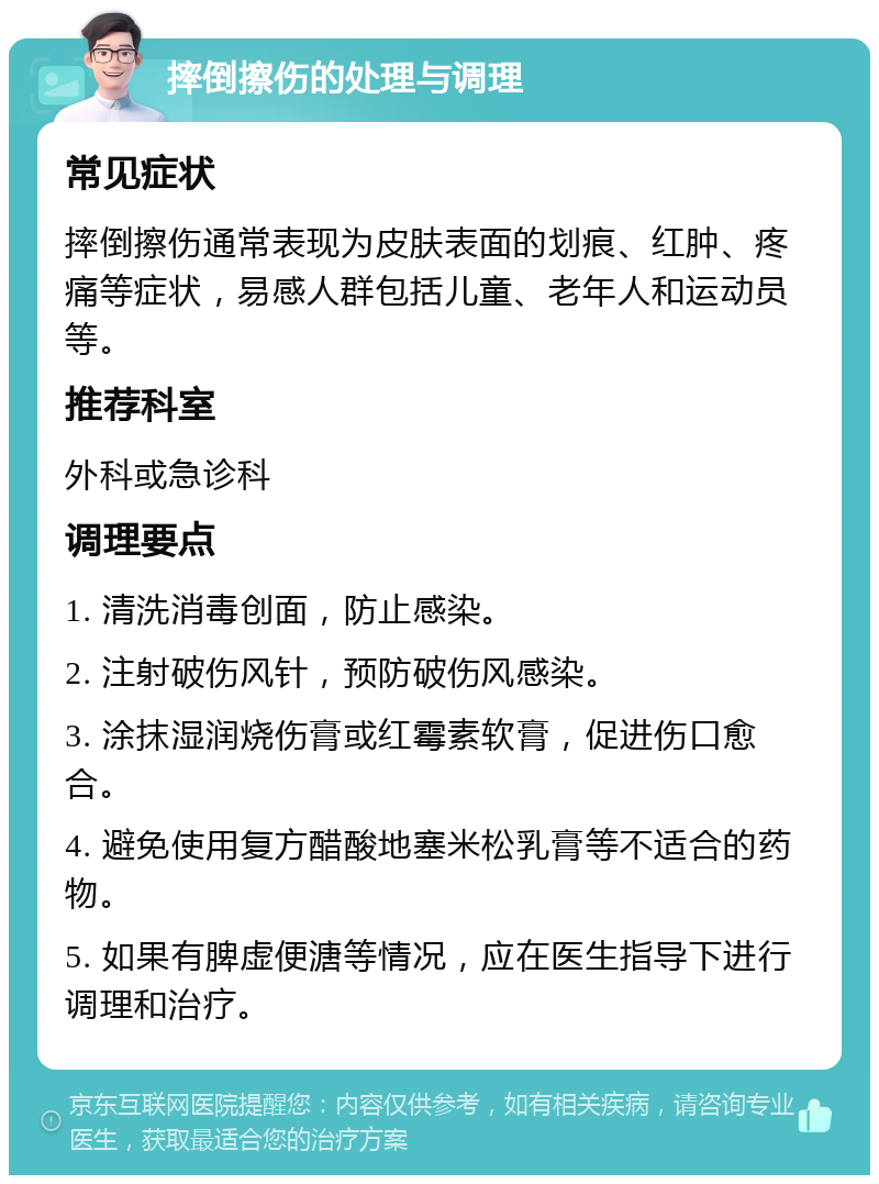 摔倒擦伤的处理与调理 常见症状 摔倒擦伤通常表现为皮肤表面的划痕、红肿、疼痛等症状，易感人群包括儿童、老年人和运动员等。 推荐科室 外科或急诊科 调理要点 1. 清洗消毒创面，防止感染。 2. 注射破伤风针，预防破伤风感染。 3. 涂抹湿润烧伤膏或红霉素软膏，促进伤口愈合。 4. 避免使用复方醋酸地塞米松乳膏等不适合的药物。 5. 如果有脾虚便溏等情况，应在医生指导下进行调理和治疗。