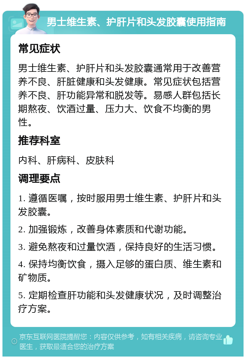 男士维生素、护肝片和头发胶囊使用指南 常见症状 男士维生素、护肝片和头发胶囊通常用于改善营养不良、肝脏健康和头发健康。常见症状包括营养不良、肝功能异常和脱发等。易感人群包括长期熬夜、饮酒过量、压力大、饮食不均衡的男性。 推荐科室 内科、肝病科、皮肤科 调理要点 1. 遵循医嘱，按时服用男士维生素、护肝片和头发胶囊。 2. 加强锻炼，改善身体素质和代谢功能。 3. 避免熬夜和过量饮酒，保持良好的生活习惯。 4. 保持均衡饮食，摄入足够的蛋白质、维生素和矿物质。 5. 定期检查肝功能和头发健康状况，及时调整治疗方案。