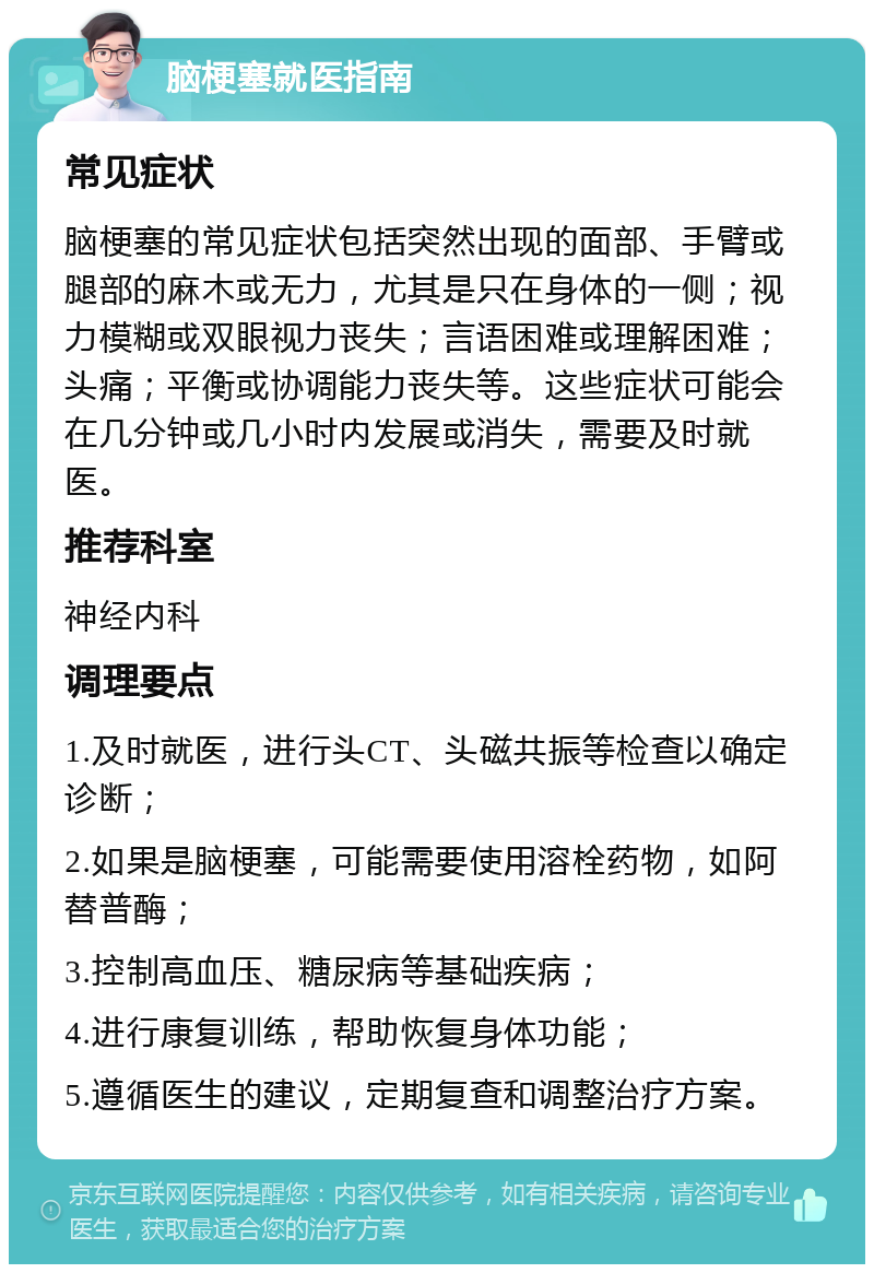 脑梗塞就医指南 常见症状 脑梗塞的常见症状包括突然出现的面部、手臂或腿部的麻木或无力，尤其是只在身体的一侧；视力模糊或双眼视力丧失；言语困难或理解困难；头痛；平衡或协调能力丧失等。这些症状可能会在几分钟或几小时内发展或消失，需要及时就医。 推荐科室 神经内科 调理要点 1.及时就医，进行头CT、头磁共振等检查以确定诊断； 2.如果是脑梗塞，可能需要使用溶栓药物，如阿替普酶； 3.控制高血压、糖尿病等基础疾病； 4.进行康复训练，帮助恢复身体功能； 5.遵循医生的建议，定期复查和调整治疗方案。