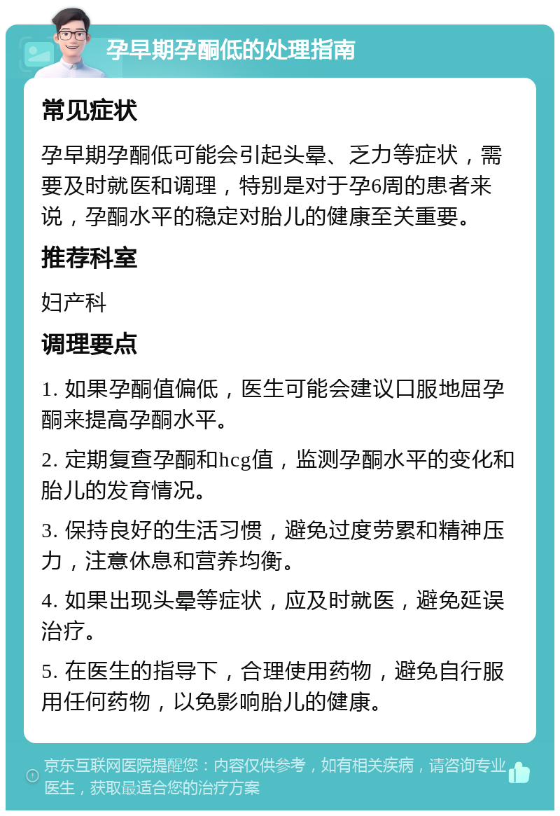 孕早期孕酮低的处理指南 常见症状 孕早期孕酮低可能会引起头晕、乏力等症状，需要及时就医和调理，特别是对于孕6周的患者来说，孕酮水平的稳定对胎儿的健康至关重要。 推荐科室 妇产科 调理要点 1. 如果孕酮值偏低，医生可能会建议口服地屈孕酮来提高孕酮水平。 2. 定期复查孕酮和hcg值，监测孕酮水平的变化和胎儿的发育情况。 3. 保持良好的生活习惯，避免过度劳累和精神压力，注意休息和营养均衡。 4. 如果出现头晕等症状，应及时就医，避免延误治疗。 5. 在医生的指导下，合理使用药物，避免自行服用任何药物，以免影响胎儿的健康。