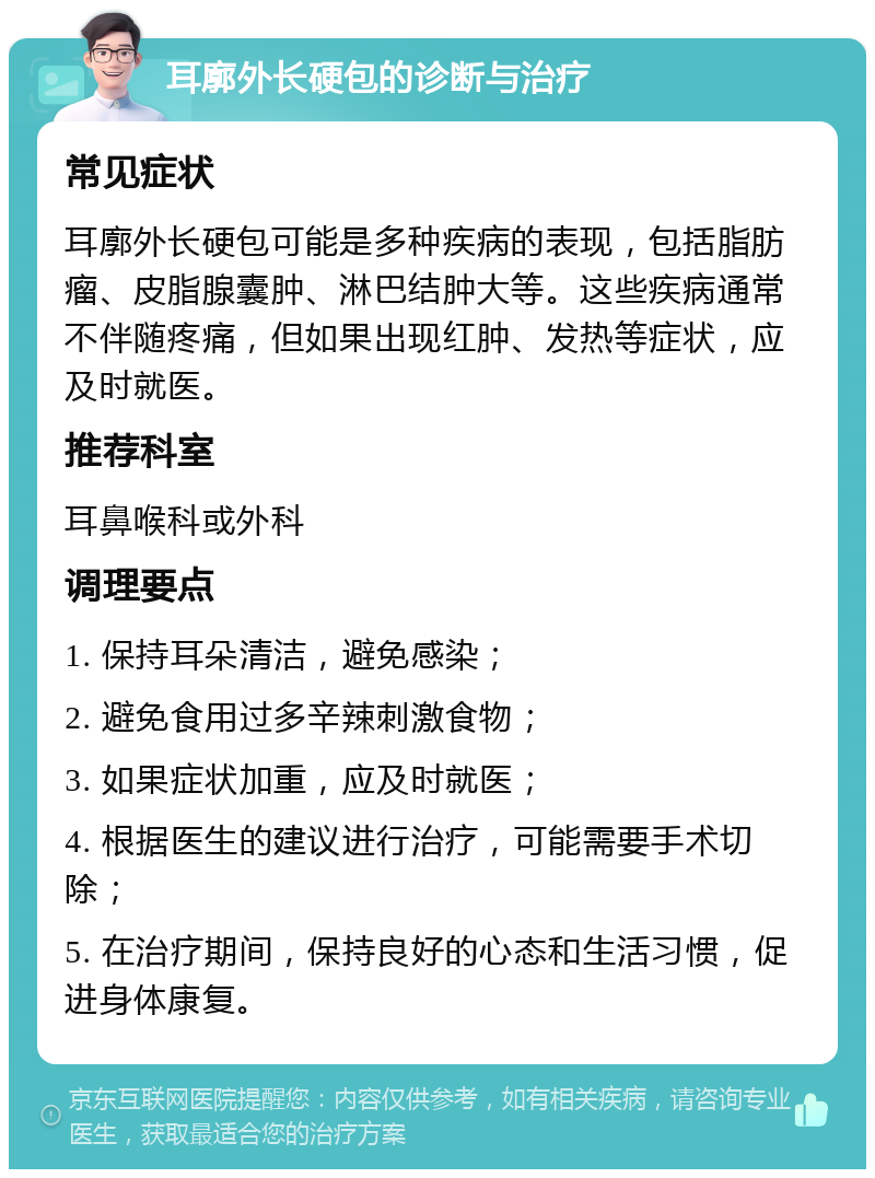 耳廓外长硬包的诊断与治疗 常见症状 耳廓外长硬包可能是多种疾病的表现，包括脂肪瘤、皮脂腺囊肿、淋巴结肿大等。这些疾病通常不伴随疼痛，但如果出现红肿、发热等症状，应及时就医。 推荐科室 耳鼻喉科或外科 调理要点 1. 保持耳朵清洁，避免感染； 2. 避免食用过多辛辣刺激食物； 3. 如果症状加重，应及时就医； 4. 根据医生的建议进行治疗，可能需要手术切除； 5. 在治疗期间，保持良好的心态和生活习惯，促进身体康复。