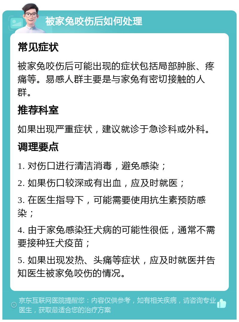 被家兔咬伤后如何处理 常见症状 被家兔咬伤后可能出现的症状包括局部肿胀、疼痛等。易感人群主要是与家兔有密切接触的人群。 推荐科室 如果出现严重症状，建议就诊于急诊科或外科。 调理要点 1. 对伤口进行清洁消毒，避免感染； 2. 如果伤口较深或有出血，应及时就医； 3. 在医生指导下，可能需要使用抗生素预防感染； 4. 由于家兔感染狂犬病的可能性很低，通常不需要接种狂犬疫苗； 5. 如果出现发热、头痛等症状，应及时就医并告知医生被家兔咬伤的情况。