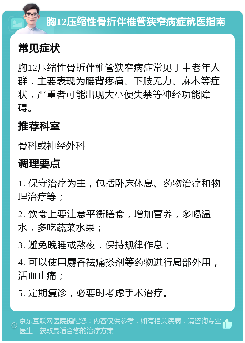 胸12压缩性骨折伴椎管狭窄病症就医指南 常见症状 胸12压缩性骨折伴椎管狭窄病症常见于中老年人群，主要表现为腰背疼痛、下肢无力、麻木等症状，严重者可能出现大小便失禁等神经功能障碍。 推荐科室 骨科或神经外科 调理要点 1. 保守治疗为主，包括卧床休息、药物治疗和物理治疗等； 2. 饮食上要注意平衡膳食，增加营养，多喝温水，多吃蔬菜水果； 3. 避免晚睡或熬夜，保持规律作息； 4. 可以使用麝香祛痛搽剂等药物进行局部外用，活血止痛； 5. 定期复诊，必要时考虑手术治疗。