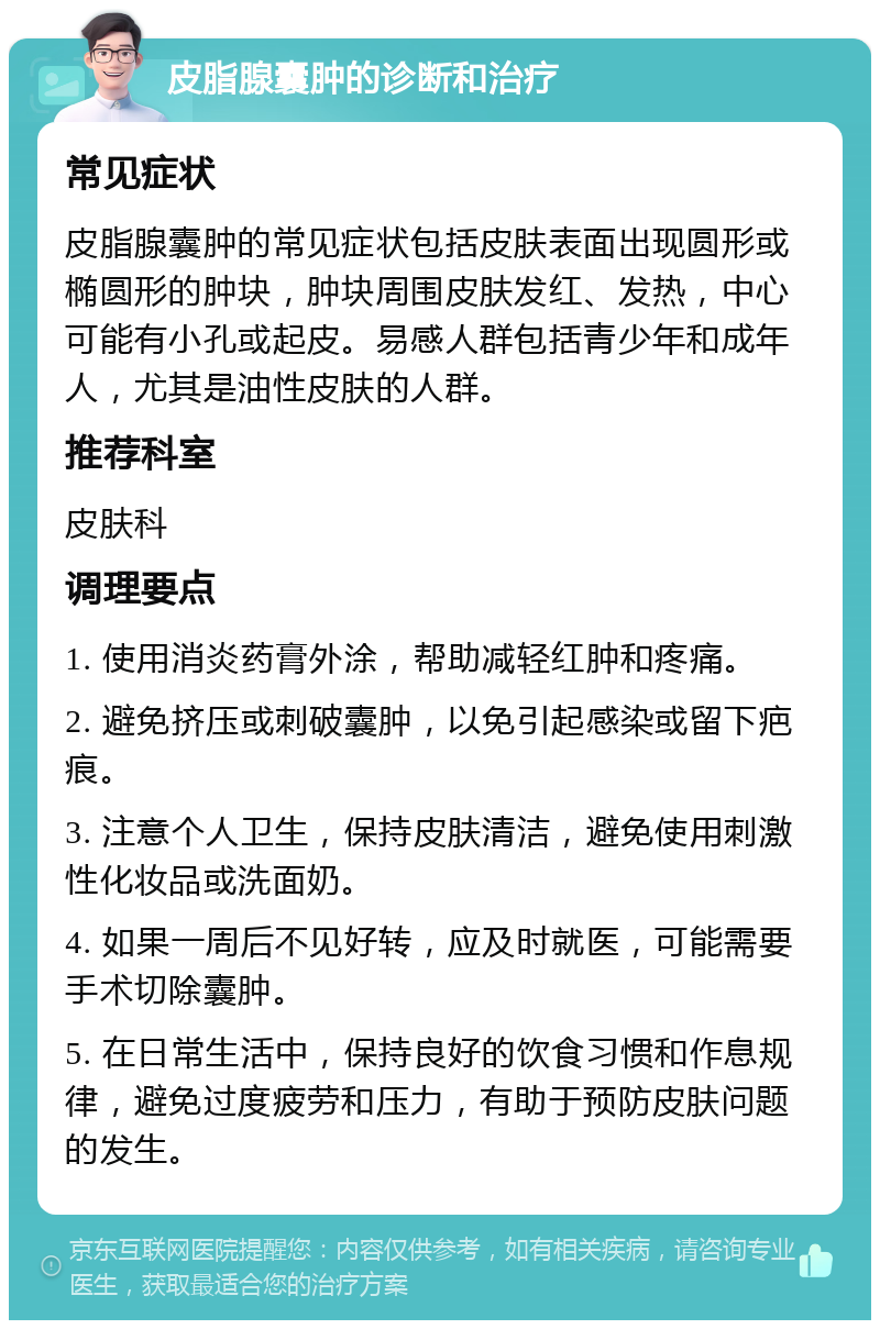 皮脂腺囊肿的诊断和治疗 常见症状 皮脂腺囊肿的常见症状包括皮肤表面出现圆形或椭圆形的肿块，肿块周围皮肤发红、发热，中心可能有小孔或起皮。易感人群包括青少年和成年人，尤其是油性皮肤的人群。 推荐科室 皮肤科 调理要点 1. 使用消炎药膏外涂，帮助减轻红肿和疼痛。 2. 避免挤压或刺破囊肿，以免引起感染或留下疤痕。 3. 注意个人卫生，保持皮肤清洁，避免使用刺激性化妆品或洗面奶。 4. 如果一周后不见好转，应及时就医，可能需要手术切除囊肿。 5. 在日常生活中，保持良好的饮食习惯和作息规律，避免过度疲劳和压力，有助于预防皮肤问题的发生。