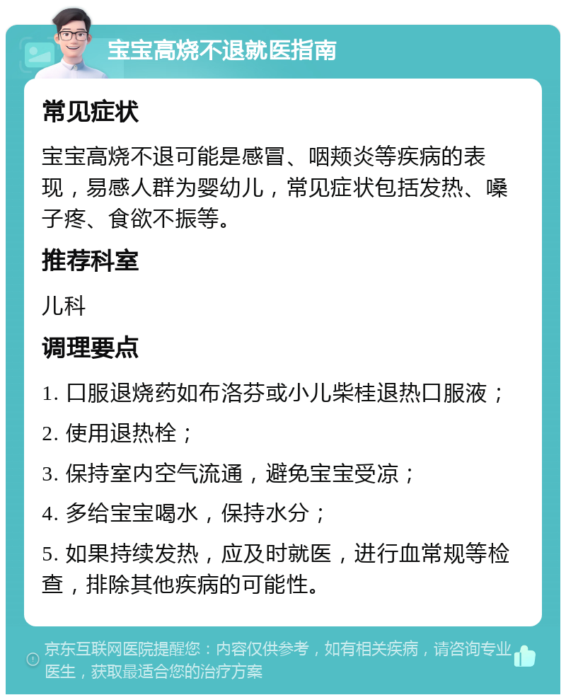 宝宝高烧不退就医指南 常见症状 宝宝高烧不退可能是感冒、咽颊炎等疾病的表现，易感人群为婴幼儿，常见症状包括发热、嗓子疼、食欲不振等。 推荐科室 儿科 调理要点 1. 口服退烧药如布洛芬或小儿柴桂退热口服液； 2. 使用退热栓； 3. 保持室内空气流通，避免宝宝受凉； 4. 多给宝宝喝水，保持水分； 5. 如果持续发热，应及时就医，进行血常规等检查，排除其他疾病的可能性。