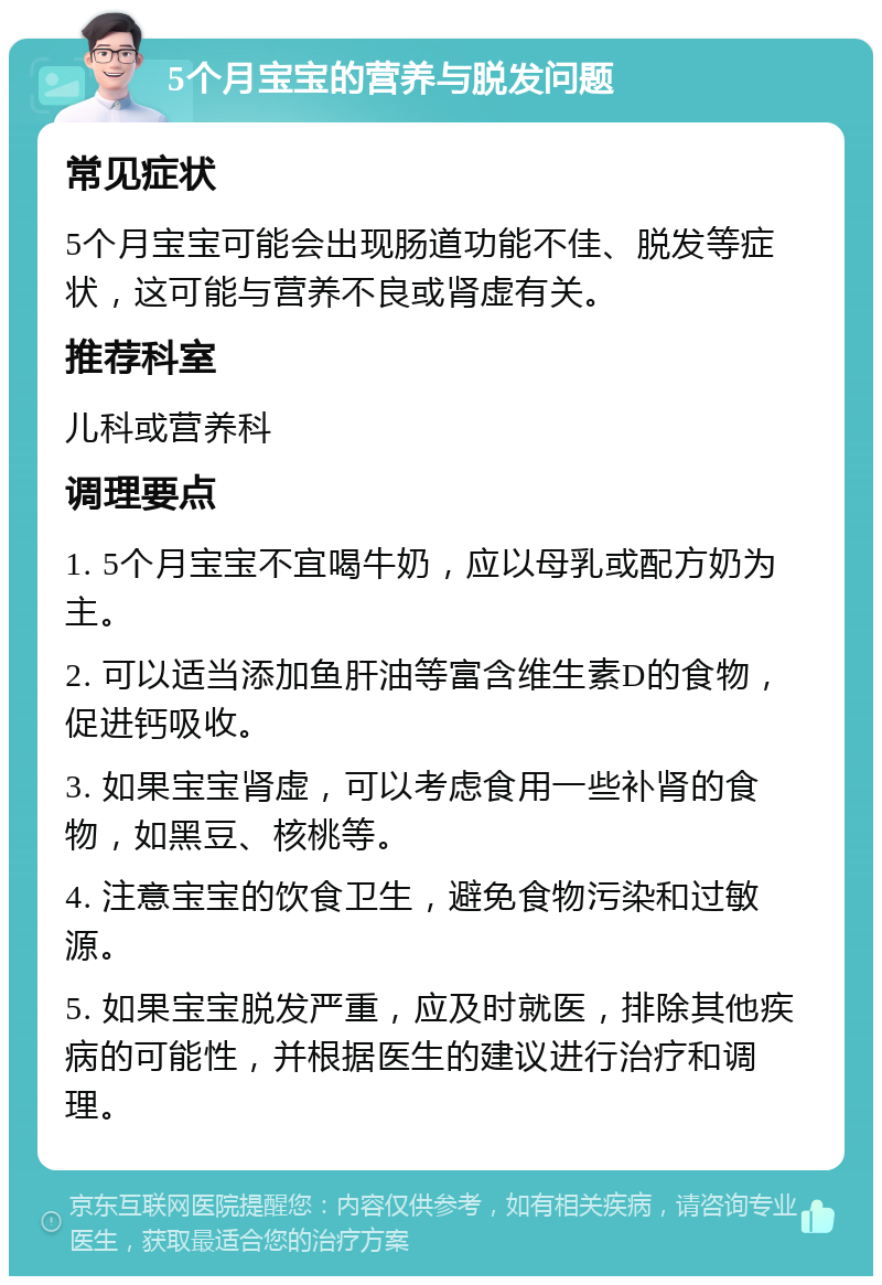 5个月宝宝的营养与脱发问题 常见症状 5个月宝宝可能会出现肠道功能不佳、脱发等症状，这可能与营养不良或肾虚有关。 推荐科室 儿科或营养科 调理要点 1. 5个月宝宝不宜喝牛奶，应以母乳或配方奶为主。 2. 可以适当添加鱼肝油等富含维生素D的食物，促进钙吸收。 3. 如果宝宝肾虚，可以考虑食用一些补肾的食物，如黑豆、核桃等。 4. 注意宝宝的饮食卫生，避免食物污染和过敏源。 5. 如果宝宝脱发严重，应及时就医，排除其他疾病的可能性，并根据医生的建议进行治疗和调理。