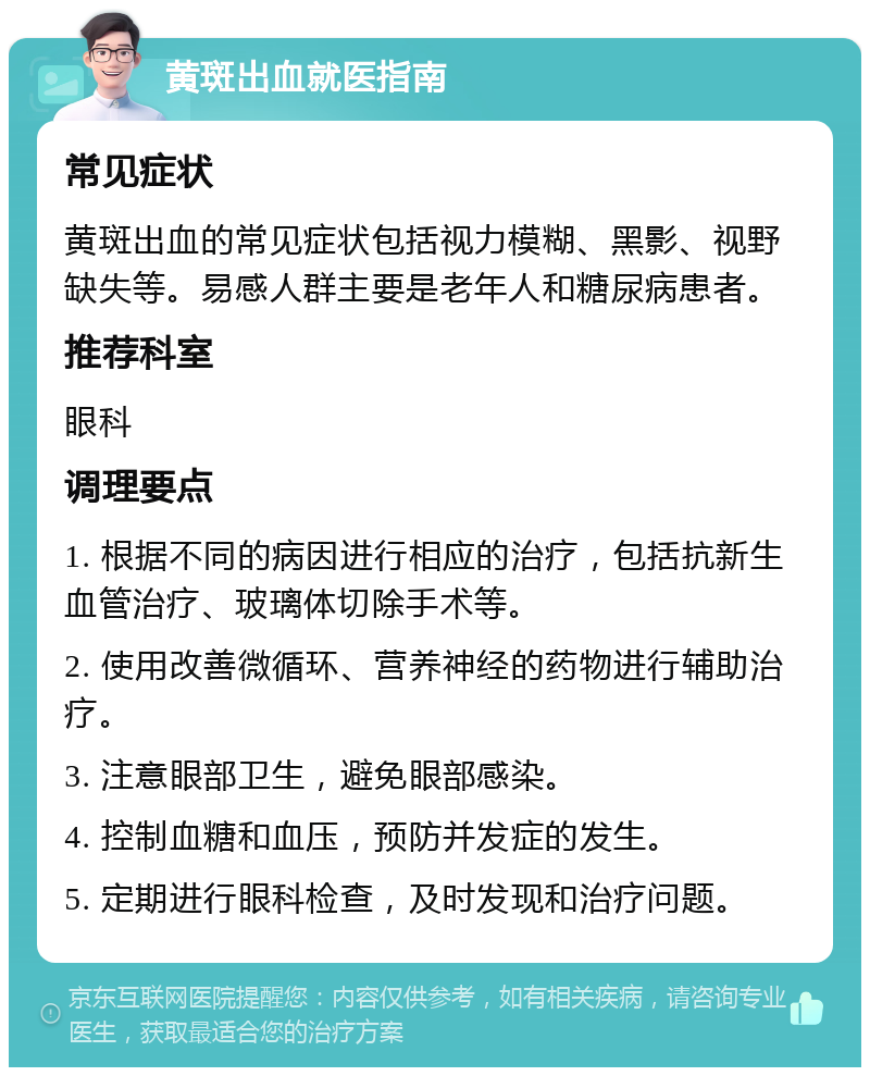 黄斑出血就医指南 常见症状 黄斑出血的常见症状包括视力模糊、黑影、视野缺失等。易感人群主要是老年人和糖尿病患者。 推荐科室 眼科 调理要点 1. 根据不同的病因进行相应的治疗，包括抗新生血管治疗、玻璃体切除手术等。 2. 使用改善微循环、营养神经的药物进行辅助治疗。 3. 注意眼部卫生，避免眼部感染。 4. 控制血糖和血压，预防并发症的发生。 5. 定期进行眼科检查，及时发现和治疗问题。