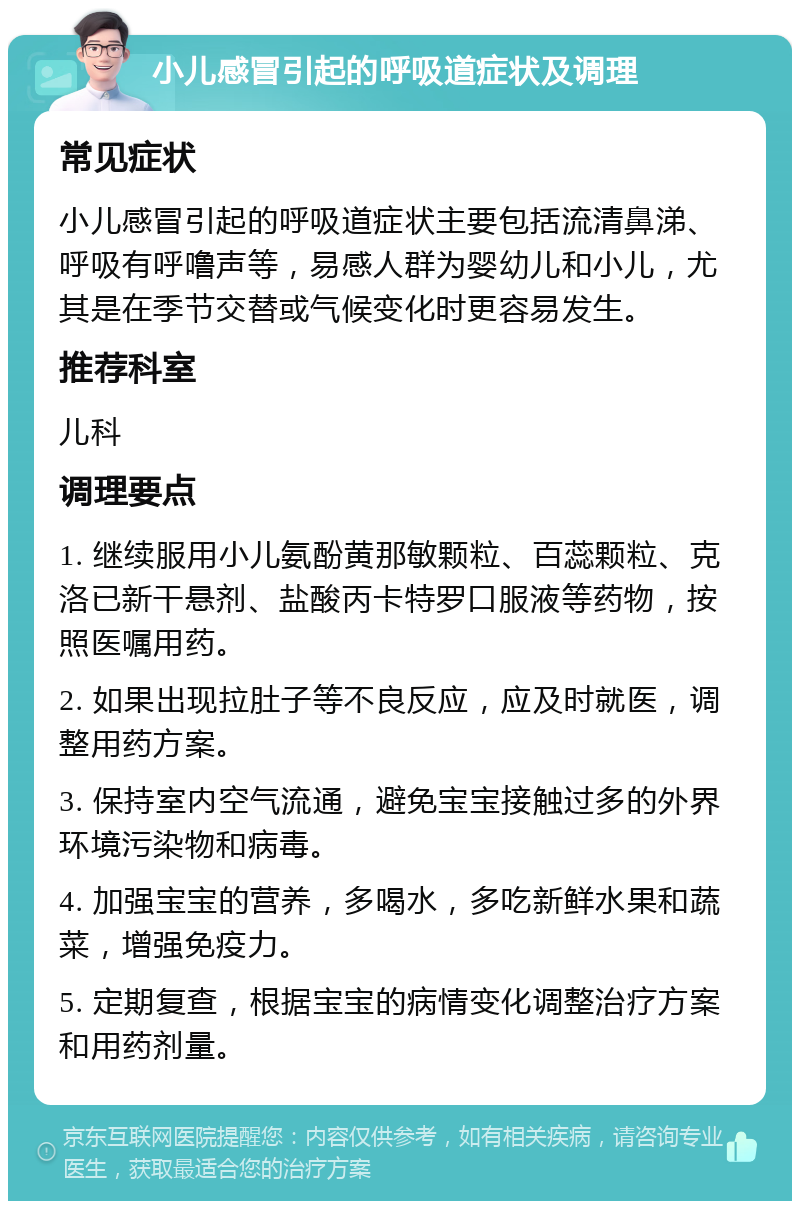 小儿感冒引起的呼吸道症状及调理 常见症状 小儿感冒引起的呼吸道症状主要包括流清鼻涕、呼吸有呼噜声等，易感人群为婴幼儿和小儿，尤其是在季节交替或气候变化时更容易发生。 推荐科室 儿科 调理要点 1. 继续服用小儿氨酚黄那敏颗粒、百蕊颗粒、克洛已新干悬剂、盐酸丙卡特罗口服液等药物，按照医嘱用药。 2. 如果出现拉肚子等不良反应，应及时就医，调整用药方案。 3. 保持室内空气流通，避免宝宝接触过多的外界环境污染物和病毒。 4. 加强宝宝的营养，多喝水，多吃新鲜水果和蔬菜，增强免疫力。 5. 定期复查，根据宝宝的病情变化调整治疗方案和用药剂量。