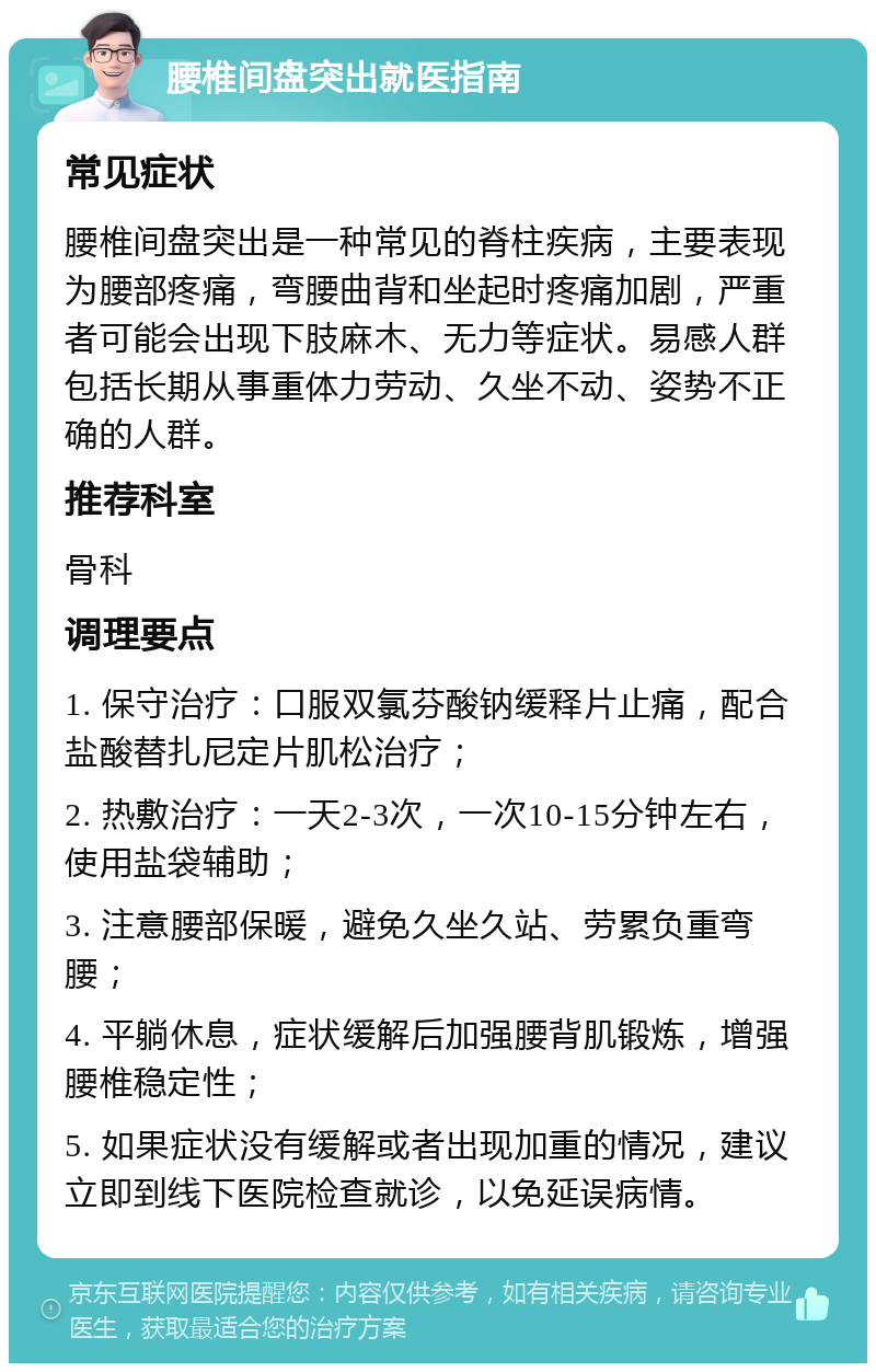 腰椎间盘突出就医指南 常见症状 腰椎间盘突出是一种常见的脊柱疾病，主要表现为腰部疼痛，弯腰曲背和坐起时疼痛加剧，严重者可能会出现下肢麻木、无力等症状。易感人群包括长期从事重体力劳动、久坐不动、姿势不正确的人群。 推荐科室 骨科 调理要点 1. 保守治疗：口服双氯芬酸钠缓释片止痛，配合盐酸替扎尼定片肌松治疗； 2. 热敷治疗：一天2-3次，一次10-15分钟左右，使用盐袋辅助； 3. 注意腰部保暖，避免久坐久站、劳累负重弯腰； 4. 平躺休息，症状缓解后加强腰背肌锻炼，增强腰椎稳定性； 5. 如果症状没有缓解或者出现加重的情况，建议立即到线下医院检查就诊，以免延误病情。