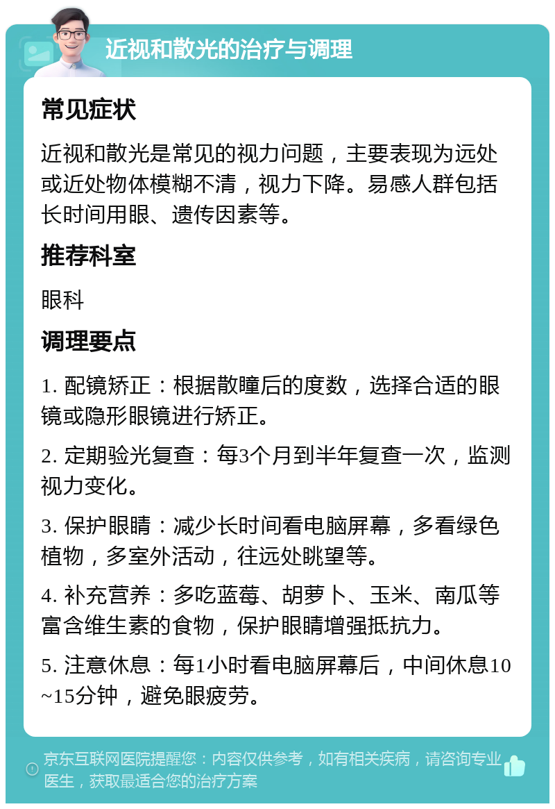 近视和散光的治疗与调理 常见症状 近视和散光是常见的视力问题，主要表现为远处或近处物体模糊不清，视力下降。易感人群包括长时间用眼、遗传因素等。 推荐科室 眼科 调理要点 1. 配镜矫正：根据散瞳后的度数，选择合适的眼镜或隐形眼镜进行矫正。 2. 定期验光复查：每3个月到半年复查一次，监测视力变化。 3. 保护眼睛：减少长时间看电脑屏幕，多看绿色植物，多室外活动，往远处眺望等。 4. 补充营养：多吃蓝莓、胡萝卜、玉米、南瓜等富含维生素的食物，保护眼睛增强抵抗力。 5. 注意休息：每1小时看电脑屏幕后，中间休息10~15分钟，避免眼疲劳。