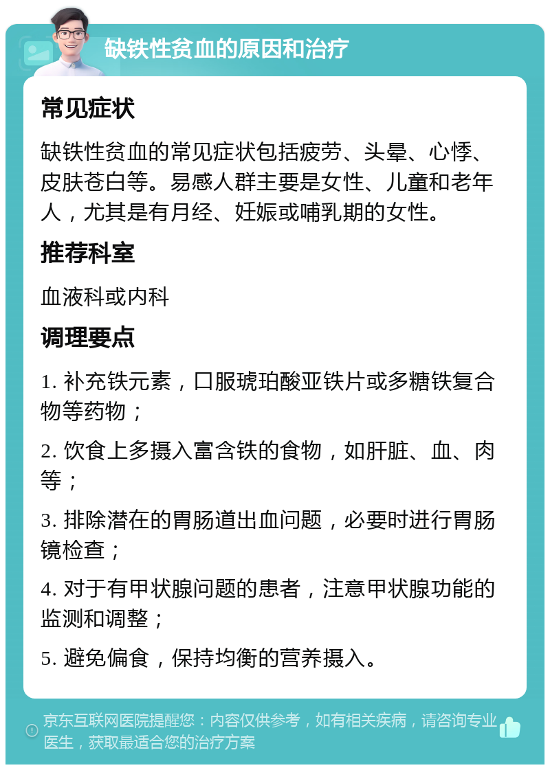 缺铁性贫血的原因和治疗 常见症状 缺铁性贫血的常见症状包括疲劳、头晕、心悸、皮肤苍白等。易感人群主要是女性、儿童和老年人，尤其是有月经、妊娠或哺乳期的女性。 推荐科室 血液科或内科 调理要点 1. 补充铁元素，口服琥珀酸亚铁片或多糖铁复合物等药物； 2. 饮食上多摄入富含铁的食物，如肝脏、血、肉等； 3. 排除潜在的胃肠道出血问题，必要时进行胃肠镜检查； 4. 对于有甲状腺问题的患者，注意甲状腺功能的监测和调整； 5. 避免偏食，保持均衡的营养摄入。