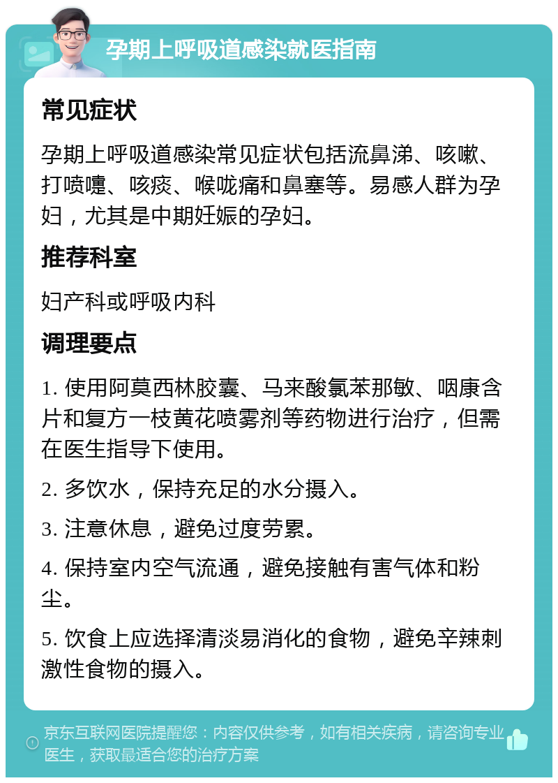 孕期上呼吸道感染就医指南 常见症状 孕期上呼吸道感染常见症状包括流鼻涕、咳嗽、打喷嚏、咳痰、喉咙痛和鼻塞等。易感人群为孕妇，尤其是中期妊娠的孕妇。 推荐科室 妇产科或呼吸内科 调理要点 1. 使用阿莫西林胶囊、马来酸氯苯那敏、咽康含片和复方一枝黄花喷雾剂等药物进行治疗，但需在医生指导下使用。 2. 多饮水，保持充足的水分摄入。 3. 注意休息，避免过度劳累。 4. 保持室内空气流通，避免接触有害气体和粉尘。 5. 饮食上应选择清淡易消化的食物，避免辛辣刺激性食物的摄入。