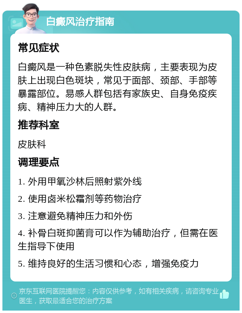 白癜风治疗指南 常见症状 白癜风是一种色素脱失性皮肤病，主要表现为皮肤上出现白色斑块，常见于面部、颈部、手部等暴露部位。易感人群包括有家族史、自身免疫疾病、精神压力大的人群。 推荐科室 皮肤科 调理要点 1. 外用甲氧沙林后照射紫外线 2. 使用卤米松霜剂等药物治疗 3. 注意避免精神压力和外伤 4. 补骨白斑抑菌膏可以作为辅助治疗，但需在医生指导下使用 5. 维持良好的生活习惯和心态，增强免疫力