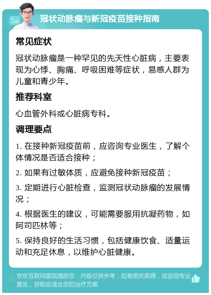 冠状动脉瘤与新冠疫苗接种指南 常见症状 冠状动脉瘤是一种罕见的先天性心脏病，主要表现为心悸、胸痛、呼吸困难等症状，易感人群为儿童和青少年。 推荐科室 心血管外科或心脏病专科。 调理要点 1. 在接种新冠疫苗前，应咨询专业医生，了解个体情况是否适合接种； 2. 如果有过敏体质，应避免接种新冠疫苗； 3. 定期进行心脏检查，监测冠状动脉瘤的发展情况； 4. 根据医生的建议，可能需要服用抗凝药物，如阿司匹林等； 5. 保持良好的生活习惯，包括健康饮食、适量运动和充足休息，以维护心脏健康。