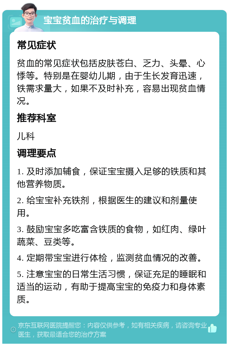 宝宝贫血的治疗与调理 常见症状 贫血的常见症状包括皮肤苍白、乏力、头晕、心悸等。特别是在婴幼儿期，由于生长发育迅速，铁需求量大，如果不及时补充，容易出现贫血情况。 推荐科室 儿科 调理要点 1. 及时添加辅食，保证宝宝摄入足够的铁质和其他营养物质。 2. 给宝宝补充铁剂，根据医生的建议和剂量使用。 3. 鼓励宝宝多吃富含铁质的食物，如红肉、绿叶蔬菜、豆类等。 4. 定期带宝宝进行体检，监测贫血情况的改善。 5. 注意宝宝的日常生活习惯，保证充足的睡眠和适当的运动，有助于提高宝宝的免疫力和身体素质。