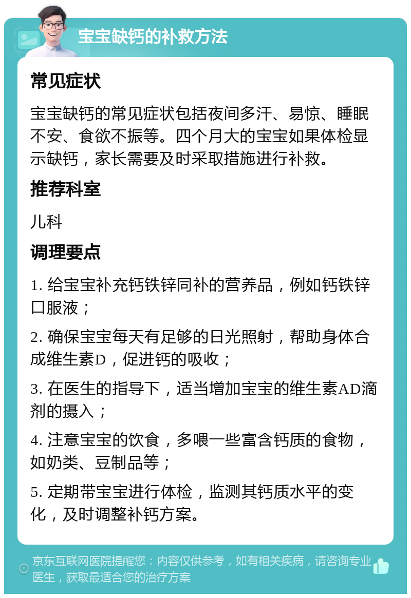 宝宝缺钙的补救方法 常见症状 宝宝缺钙的常见症状包括夜间多汗、易惊、睡眠不安、食欲不振等。四个月大的宝宝如果体检显示缺钙，家长需要及时采取措施进行补救。 推荐科室 儿科 调理要点 1. 给宝宝补充钙铁锌同补的营养品，例如钙铁锌口服液； 2. 确保宝宝每天有足够的日光照射，帮助身体合成维生素D，促进钙的吸收； 3. 在医生的指导下，适当增加宝宝的维生素AD滴剂的摄入； 4. 注意宝宝的饮食，多喂一些富含钙质的食物，如奶类、豆制品等； 5. 定期带宝宝进行体检，监测其钙质水平的变化，及时调整补钙方案。