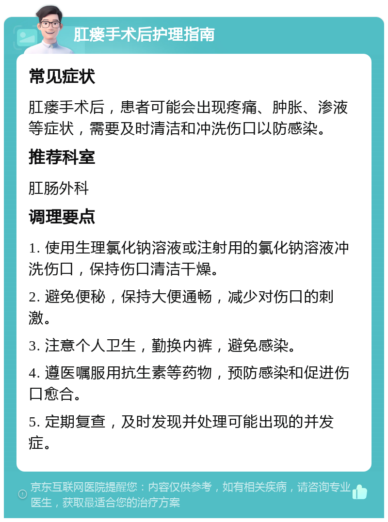 肛瘘手术后护理指南 常见症状 肛瘘手术后，患者可能会出现疼痛、肿胀、渗液等症状，需要及时清洁和冲洗伤口以防感染。 推荐科室 肛肠外科 调理要点 1. 使用生理氯化钠溶液或注射用的氯化钠溶液冲洗伤口，保持伤口清洁干燥。 2. 避免便秘，保持大便通畅，减少对伤口的刺激。 3. 注意个人卫生，勤换内裤，避免感染。 4. 遵医嘱服用抗生素等药物，预防感染和促进伤口愈合。 5. 定期复查，及时发现并处理可能出现的并发症。