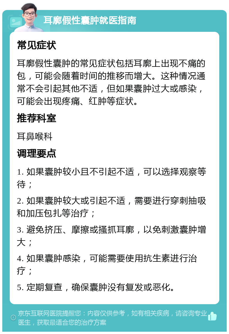 耳廓假性囊肿就医指南 常见症状 耳廓假性囊肿的常见症状包括耳廓上出现不痛的包，可能会随着时间的推移而增大。这种情况通常不会引起其他不适，但如果囊肿过大或感染，可能会出现疼痛、红肿等症状。 推荐科室 耳鼻喉科 调理要点 1. 如果囊肿较小且不引起不适，可以选择观察等待； 2. 如果囊肿较大或引起不适，需要进行穿刺抽吸和加压包扎等治疗； 3. 避免挤压、摩擦或搔抓耳廓，以免刺激囊肿增大； 4. 如果囊肿感染，可能需要使用抗生素进行治疗； 5. 定期复查，确保囊肿没有复发或恶化。