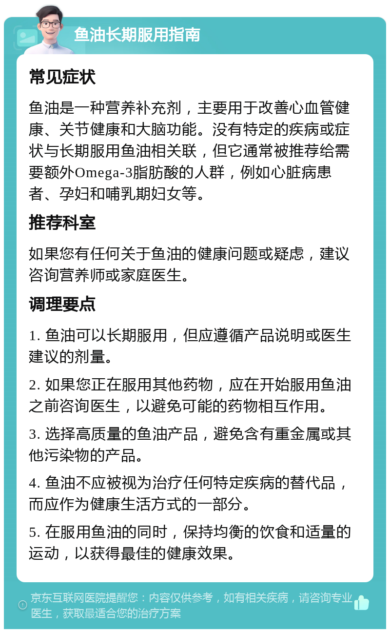 鱼油长期服用指南 常见症状 鱼油是一种营养补充剂，主要用于改善心血管健康、关节健康和大脑功能。没有特定的疾病或症状与长期服用鱼油相关联，但它通常被推荐给需要额外Omega-3脂肪酸的人群，例如心脏病患者、孕妇和哺乳期妇女等。 推荐科室 如果您有任何关于鱼油的健康问题或疑虑，建议咨询营养师或家庭医生。 调理要点 1. 鱼油可以长期服用，但应遵循产品说明或医生建议的剂量。 2. 如果您正在服用其他药物，应在开始服用鱼油之前咨询医生，以避免可能的药物相互作用。 3. 选择高质量的鱼油产品，避免含有重金属或其他污染物的产品。 4. 鱼油不应被视为治疗任何特定疾病的替代品，而应作为健康生活方式的一部分。 5. 在服用鱼油的同时，保持均衡的饮食和适量的运动，以获得最佳的健康效果。