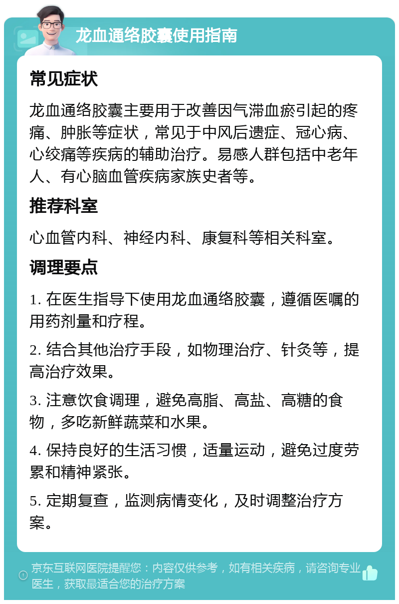 龙血通络胶囊使用指南 常见症状 龙血通络胶囊主要用于改善因气滞血瘀引起的疼痛、肿胀等症状，常见于中风后遗症、冠心病、心绞痛等疾病的辅助治疗。易感人群包括中老年人、有心脑血管疾病家族史者等。 推荐科室 心血管内科、神经内科、康复科等相关科室。 调理要点 1. 在医生指导下使用龙血通络胶囊，遵循医嘱的用药剂量和疗程。 2. 结合其他治疗手段，如物理治疗、针灸等，提高治疗效果。 3. 注意饮食调理，避免高脂、高盐、高糖的食物，多吃新鲜蔬菜和水果。 4. 保持良好的生活习惯，适量运动，避免过度劳累和精神紧张。 5. 定期复查，监测病情变化，及时调整治疗方案。